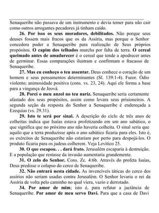 Senaqueribe não passava de um instrumento e devia temer para não cair 
como outros arrogantes pecadores já tinham caído. 
26. Por isso os seus moradores, debilitados. Não porque seus 
deuses fossem mais fracos que os da Assíria, mas porque o Senhor 
concedera poder a Senaqueribe para realização de Seus próprios 
propósitos. O capim dos telhados murcha por falta de terra. O cereal 
queimado antes de amadurecer é o cereal que tende a apodrecer antes 
de germinar. Essas comparações ilustram e confirmam o fracasso de 
Senaqueribe. 
27. Mas eu conheço o teu assentar. Deus conhece o coração de um 
homem e seus pensamentos determinantes (Sl. 139:1-4). Furor. Ódio 
violento; animosidade positiva (cons. vs. 23, 24). Aqui ele forma a base 
para a vingança de Jeová. 
28. Porei o meu anzol no teu nariz. Senaqueribe seria certamente 
afastado dos seus propósitos, assim como levara seus prisioneiros. A 
segunda seção da resposta do Senhor a Senaqueribe é endereçada a 
Ezequias (vs. 29.31). 
29. Isto te será por sinal. A descrição do ciclo de três anos de 
colheitas indica que Isaías estava profetizando em um ano sabático, o 
que significa que no próximo ano não haveria colheita. O sinal seria que 
aquilo que a terra produzisse após o ano sabático ficaria para eles. Isto é, 
os exércitos de Senaqueribe não estariam por perto para despojá-los. O 
produto ficaria para os judeus colherem. Veja Levítico 25. 
30. O que escapou. . . dará fruto. Jerusalém escaparia à destruição. 
E a população que restasse da invasão aumentaria grandemente. 
31. O zelo do Senhor. Cons. Zc. 4:6b. Através do profeta Isaías, 
Deus predisse o colapso do cerco de Senaqueribe. 
32. Não entrará nesta cidade. As invencíveis táticas do cerco dos 
assírios não seriam usadas contra Jerusalém. O Senhor levaria o rei da 
Assíria de volta pelo caminho no qual viera, vazio e derrotado. 
34. Por amor de mim; isto é, para refutar a jactância de 
Senaqueribe. Por amor de meu servo Davi. Para que a casa de Davi 
 