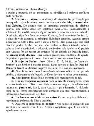 2 Reis (Comentário Bíblico Moody) 6 
o poder e proteção só se encontram na obediência à palavra profética 
dada por Deus. 
2. Acazias . . . adoeceu. A doença de Acazias foi provocada por 
uma queda da janela de um quarto no segundo andar. Ide, e consultai a 
Baal-Zebube. De acordo com as tabuinhas cuneiformes do alfabeto 
ugarita, este nome deve ser soletrado Baal-Zebul. Possivelmente a 
soletração foi modificada por algum copista para tornar o nome ridículo. 
O primeiro significa Baal da mosca. O outro, Baal da habitação, isto é, 
o deus da vida cananita, a principal divindade cananita. Acazias tentou 
sincretizar o culto a Baal com o culto a Jeová. Elias prova aqui que Baal 
não tem poder. Acabe, por seu lado, violara a aliança introduzindo o 
culto a Baal, substituindo a adoração ao Senhor pela idolatria. O pedido 
que Acazias fez de buscar um oráculo foi um desafio ao Deus de Israel. 
Se sararei desta doença. Uma doença prolongada resultante da queda 
despertara a preocupação do rei, levando-o a procurar um oráculo. 
3. O anjo do Senhor disse. Gênesis 22:15, 16 faz do "anjo do 
Senhor" e do Senhor a mesma pessoa. Deus aceitou o desafio. Não há 
Deus em Israel. A idolatria do povo excluíra Deus dos seus corações. 
4b. Sem falta morrerás. Um oráculo adverso indicava que pecado 
público e afastamento deliberado de Deus deviam terminar com a morte. 
4c. Elias partiu. Elias foi ao encontro dos mensageiros do rei. 
5. E os mensageiros voltaram para o rei. Os mensageiros, tendo 
se encontrado com Elias e recebido a sua mensagem, imediatamente 
retornaram para o rei, isto é, para Acazias – para Samaria. A idolatria 
tinha de tal forma obscurecido seus corações que não reconheceram a 
intervenção divina através de Elias. 
6. Um homem nos subiu ao encontro. Os mensageiros fielmente 
repetiram as palavras de Elias a Acazias. 
7. Qual era a aparência do homem? Não tendo se esquecido das 
aventuras de Acabe com Elias, Acazias conjeturou que Elias estava 
agindo novamente. 
 