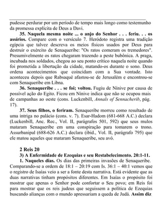 pudesse perdurar por um período de tempo mais longo como testemunho 
da promessa explícita de Deus a Davi. 
35. Naquela mesma noite ... o anjo do Senhor . . . feriu. . . os 
assírios. Compare com o versículo 7. Heródoto registra uma tradição 
egípcia que talvez descreva os meios físicos usados por Deus para 
destruir o exército de Senaqueribe: "Os ratos comeram os tremedores". 
Presumivelmente os ratos chegaram trazendo a peste bubônica. A praga, 
incubada nos soldados, chegou ao seu ponto crítico naquela noite quando 
foi prometida a libertação da cidade, matando-os durante o sono. Deus 
ordena acontecimentos que coincidam com a Sua vontade. Isto 
aconteceu depois que Rabsaqué afastou-se de Jerusalém e encontrou-se 
com Senaqueribe em Libna. 
36. Senaqueribe . . . se foi; voltou. Fugiu de Nínive por causa de 
possível ação do Egito. Ficou em Nínive indica que não se ocupou mais 
de campanhas ao oeste (cons. Luckenbill, Annals of Sennacherib, pág. 
17). 
37. Seus filhos, o feriram. Senaqueribe morreu como resultado de 
uma intriga no palácio (cons. v. 7). Esar-Hadom (681-668 A.C.) declara 
(Luckenbill, Anc. Rec., Vol. II, parágrafos 501, 592) que seus mulos 
mataram Senaqueribe em uma conspiração para tomarem o trono. 
Assurbanipal (688-626 A.C.) declara (ibid., Vol. II, parágrafo 795) que 
ele matou aqueles que mataram Senaqueribe, seu avó. 
2 Reis 20 
3) A Enfermidade de Ezequias e seu Restabelecimento. 20:1-11. 
1. Naqueles dias. Os dias das primeiras invasões de Senaqueribe. 
Comparando-se a ordem de 18:1 – 20:19 com Is. 36:1 – 40:1 vemos que 
o registro de Isaías veio a ser a fonte desta narrativa. Está evidente que as 
duas narrativas tinham propósitos diferentes. Em Isaías o propósito foi 
mostrar que apenas o Senhor pode confortar o Seu povo; em Reis foi 
para mostrar que os reis judeus que seguissem a política de Ezequias 
buscando alianças com o mundo apressariam a queda de Judá. Assim diz 
 