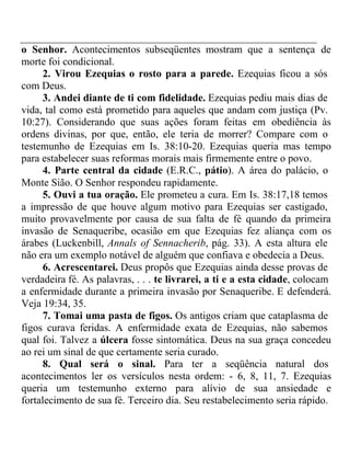o Senhor. Acontecimentos subseqüentes mostram que a sentença de 
morte foi condicional. 
2. Virou Ezequias o rosto para a parede. Ezequias ficou a sós 
com Deus. 
3. Andei diante de ti com fidelidade. Ezequias pediu mais dias de 
vida, tal como está prometido para aqueles que andam com justiça (Pv. 
10:27). Considerando que suas ações foram feitas em obediência às 
ordens divinas, por que, então, ele teria de morrer? Compare com o 
testemunho de Ezequias em Is. 38:10-20. Ezequias queria mas tempo 
para estabelecer suas reformas morais mais firmemente entre o povo. 
4. Parte central da cidade (E.R.C., pátio). A área do palácio, o 
Monte Sião. O Senhor respondeu rapidamente. 
5. Ouvi a tua oração. Ele prometeu a cura. Em Is. 38:17,18 temos 
a impressão de que houve algum motivo para Ezequias ser castigado, 
muito provavelmente por causa de sua falta de fé quando da primeira 
invasão de Senaqueribe, ocasião em que Ezequias fez aliança com os 
árabes (Luckenbill, Annals of Sennacherib, pág. 33). A esta altura ele 
não era um exemplo notável de alguém que confiava e obedecia a Deus. 
6. Acrescentarei. Deus propôs que Ezequias ainda desse provas de 
verdadeira fé. As palavras, . . . te livrarei, a ti e a esta cidade, colocam 
a enfermidade durante a primeira invasão por Senaqueribe. E defenderá. 
Veja 19:34, 35. 
7. Tomai uma pasta de figos. Os antigos criam que cataplasma de 
figos curava feridas. A enfermidade exata de Ezequias, não sabemos 
qual foi. Talvez a úlcera fosse sintomática. Deus na sua graça concedeu 
ao rei um sinal de que certamente seria curado. 
8. Qual será o sinal. Para ter a seqüência natural dos 
acontecimentos ler os versículos nesta ordem: - 6, 8, 11, 7. Ezequias 
queria um testemunho externo para alívio de sua ansiedade e 
fortalecimento de sua fé. Terceiro dia. Seu restabelecimento seria rápido. 
 
