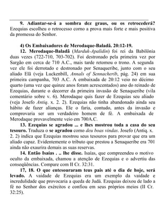 9. Adiantar-se-á a sombra dez graus, ou os retrocederá? 
Ezequias escolheu o retrocesso corno a prova mais forte e mais positiva 
da promessa do Senhor. 
4) Os Embaixadores de Merodaque-Baladã. 20:12-19. 
12. Merodaque-Baladã (Marduk-Apalidin) foi rei da Babilônia 
duas vezes (722-710, 703-702). Foi destronado pela primeira vez por 
Sargão em cerca de 710 A.C., mais tarde retomou o trono. A segunda 
vez ele foi derrotado e destronado por Senaqueribe, junto com o seu 
aliado Elã (veja Luckenbill, Annals of Sennacherib, pág. 24) em sua 
primeira campanha, 703 A.C. A embaixada de 20:12 veio no décimo 
quarto (uma vez que quinze anos foram acrescentados) ano do reinado de 
Ezequias, durante o decorrer da primeira invasão de Senaqueribe (vila 
comentário sobre v. 6). Merodaque quis fazer de Ezequias seu aliado 
(veja Josefo Antiq. x. 2. 2). Ezequias não tinha abandonado ainda seu 
hábito de fazer alianças. Ele o faria, contudo, antes da invasão e 
comprovaria ser um verdadeiro homem de fé. A embaixada de 
Merodaque provavelmente veio em 700A.C. 
13. Ezequias se agradou ... e lhes mostrou toda a casa do seu 
tesouro. Traduza o se agradou como deu boas vindas. Josefo (Antiq. x. 
2. 2) indica que Ezequias mostrou seus tesouros para provar que era um 
aliado capaz. Evidentemente o tributo que prestou a Senaqueribe era 701 
ainda não exaurira demais as suas reservas. 
14. Então Isaías . .. lhe disse. Isaías, que compreendeu o motivo 
oculto da embaixada, chamou a atenção de Ezequias e o advertiu das 
conseqüências. Compare com II Cr. 32:31. 
17, 18. O que entesouraram teus pais até o dia de hoje, será 
levado. A vaidade de Ezequias era um exemplo da vaidade e 
incredulidade que provocaria a queda de Judá. Ezequias deixou de lado a 
fé no Senhor dos exércitos e confiou em seus próprios meios (II Cr. 
32:25). 
 