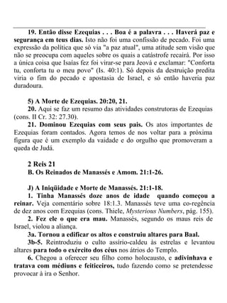 19. Então disse Ezequias . . . Boa é a palavra . . . Haverá paz e 
segurança em teus dias. Isto não foi uma confissão de pecado. Foi uma 
expressão da política que só via "a paz atual", uma atitude sem visão que 
não se preocupa com aqueles sobre os quais a catástrofe recairá. Por isso 
a única coisa que Isaías fez foi virar-se para Jeová e exclamar: "Conforta 
tu, conforta tu o meu povo" (Is. 40:1). Só depois da destruição predita 
viria o fim do pecado e apostasia de Israel, e só então haveria paz 
duradoura. 
5) A Morte de Ezequias. 20:20, 21. 
20. Aqui se faz um resumo das atividades construtoras de Ezequias 
(cons. II Cr. 32: 27.30). 
21. Dominou Ezequias com seus pais. Os atos importantes de 
Ezequias foram contados. Agora temos de nos voltar para a próxima 
figura que é um exemplo da vaidade e do orgulho que promoveram a 
queda de Judá. 
2 Reis 21 
B. Os Reinados de Manassés e Amom. 21:1-26. 
J) A Iniqüidade e Morte de Manassés. 21:1-18. 
1. Tinha Manassés doze anos de idade quando começou a 
reinar. Veja comentário sobre 18:1.3. Manassés teve uma co-regência 
de dez anos com Ezequias (cons. Thiele, Mysterious Numbers, pág. 155). 
2. Fez ele o que era mau. Manassés, segundo os maus reis de 
Israel, violou a aliança. 
3a. Tornou a edificar os altos e construiu altares para Baal. 
3b-5. Reintroduziu o culto assírio-caldeu às estrelas e levantou 
altares para todo o exército dos céus nos átrios do Templo. 
6. Chegou a oferecer seu filho como holocausto, e adivinhava e 
tratava com médiuns e feiticeiros, tudo fazendo como se pretendesse 
provocar à ira o Senhor. 
 