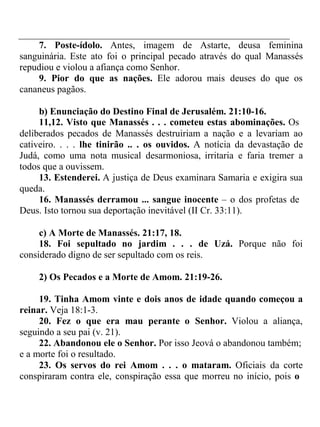 7. Poste-ídolo. Antes, imagem de Astarte, deusa feminina 
sanguinária. Este ato foi o principal pecado através do qual Manassés 
repudiou e violou a afiança como Senhor. 
9. Pior do que as nações. Ele adorou mais deuses do que os 
cananeus pagãos. 
b) Enunciação do Destino Final de Jerusalém. 21:10-16. 
11,12. Visto que Manassés . . . cometeu estas abominações. Os 
deliberados pecados de Manassés destruiriam a nação e a levariam ao 
cativeiro. . . . lhe tinirão .. . os ouvidos. A notícia da devastação de 
Judá, como uma nota musical desarmoniosa, irritaria e faria tremer a 
todos que a ouvissem. 
13. Estenderei. A justiça de Deus examinara Samaria e exigira sua 
queda. 
16. Manassés derramou ... sangue inocente – o dos profetas de 
Deus. Isto tornou sua deportação inevitável (II Cr. 33:11). 
c) A Morte de Manassés. 21:17, 18. 
18. Foi sepultado no jardim . . . de Uzá. Porque não foi 
considerado digno de ser sepultado com os reis. 
2) Os Pecados e a Morte de Amom. 21:19-26. 
19. Tinha Amom vinte e dois anos de idade quando começou a 
reinar. Veja 18:1-3. 
20. Fez o que era mau perante o Senhor. Violou a aliança, 
seguindo a seu pai (v. 21). 
22. Abandonou ele o Senhor. Por isso Jeová o abandonou também; 
e a morte foi o resultado. 
23. Os servos do rei Amom . . . o mataram. Oficiais da corte 
conspiraram contra ele, conspiração essa que morreu no início, pois o 
 