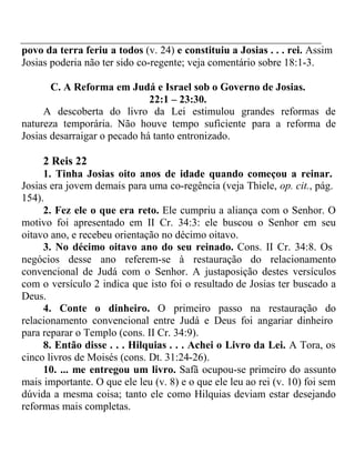 povo da terra feriu a todos (v. 24) e constituiu a Josias . . . rei. Assim 
Josias poderia não ter sido co-regente; veja comentário sobre 18:1-3. 
C. A Reforma em Judá e Israel sob o Governo de Josias. 
22:1 – 23:30. 
A descoberta do livro da Lei estimulou grandes reformas de 
natureza temporária. Não houve tempo suficiente para a reforma de 
Josias desarraigar o pecado há tanto entronizado. 
2 Reis 22 
1. Tinha Josias oito anos de idade quando começou a reinar. 
Josias era jovem demais para uma co-regência (veja Thiele, op. cit., pág. 
154). 
2. Fez ele o que era reto. Ele cumpriu a aliança com o Senhor. O 
motivo foi apresentado em II Cr. 34:3: ele buscou o Senhor em seu 
oitavo ano, e recebeu orientação no décimo oitavo. 
3. No décimo oitavo ano do seu reinado. Cons. II Cr. 34:8. Os 
negócios desse ano referem-se à restauração do relacionamento 
convencional de Judá com o Senhor. A justaposição destes versículos 
com o versículo 2 indica que isto foi o resultado de Josias ter buscado a 
Deus. 
4. Conte o dinheiro. O primeiro passo na restauração do 
relacionamento convencional entre Judá e Deus foi angariar dinheiro 
para reparar o Templo (cons. II Cr. 34:9). 
8. Então disse . . . Hilquias . . . Achei o Livro da Lei. A Tora, os 
cinco livros de Moisés (cons. Dt. 31:24-26). 
10. ... me entregou um livro. Safã ocupou-se primeiro do assunto 
mais importante. O que ele leu (v. 8) e o que ele leu ao rei (v. 10) foi sem 
dúvida a mesma coisa; tanto ele como Hilquias deviam estar desejando 
reformas mais completas. 
 