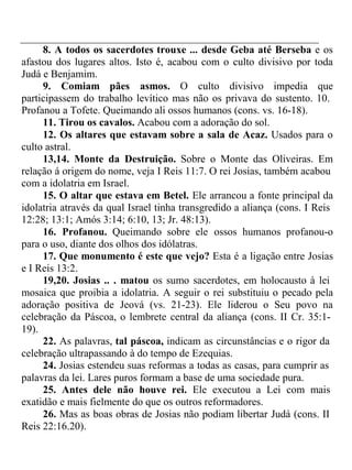 8. A todos os sacerdotes trouxe ... desde Geba até Berseba e os 
afastou dos lugares altos. Isto é, acabou com o culto divisivo por toda 
Judá e Benjamim. 
9. Comiam pães asmos. O culto divisivo impedia que 
participassem do trabalho levítico mas não os privava do sustento. 10. 
Profanou a Tofete. Queimando ali ossos humanos (cons. vs. 16-18). 
11. Tirou os cavalos. Acabou com a adoração do sol. 
12. Os altares que estavam sobre a sala de Acaz. Usados para o 
culto astral. 
13,14. Monte da Destruição. Sobre o Monte das Oliveiras. Em 
relação á origem do nome, veja I Reis 11:7. O rei Josias, também acabou 
com a idolatria em Israel. 
15. O altar que estava em Betel. Ele arrancou a fonte principal da 
idolatria através da qual Israel tinha transgredido a aliança (cons. I Reis 
12:28; 13:1; Amós 3:14; 6:10, 13; Jr. 48:13). 
16. Profanou. Queimando sobre ele ossos humanos profanou-o 
para o uso, diante dos olhos dos idólatras. 
17. Que monumento é este que vejo? Esta é a ligação entre Josias 
e I Reis 13:2. 
19,20. Josias .. . matou os sumo sacerdotes, em holocausto à lei 
mosaica que proibia a idolatria. A seguir o rei substituiu o pecado pela 
adoração positiva de Jeová (vs. 21-23). Ele liderou o Seu povo na 
celebração da Páscoa, o lembrete central da aliança (cons. II Cr. 35:1- 
19). 
22. As palavras, tal páscoa, indicam as circunstâncias e o rigor da 
celebração ultrapassando à do tempo de Ezequias. 
24. Josias estendeu suas reformas a todas as casas, para cumprir as 
palavras da lei. Lares puros formam a base de uma sociedade pura. 
25. Antes dele não houve rei. Ele executou a Lei com mais 
exatidão e mais fielmente do que os outros reformadores. 
26. Mas as boas obras de Josias não podiam libertar Judá (cons. II 
Reis 22:16.20). 
 
