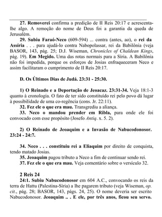 27. Removerei confirma a predição de II Reis 20:17 e acrescenta-lhe 
algo. A remoção do nome de Deus foi a garantia da queda de 
Jerusalém. 
29. Subiu Faraó-Neco (609-594) ... contra (antes, ao), o rei da 
Assíria . . . para ajudá-lo contra Nabopolassar, rei da Babilônia (veja 
BASOR, 143, pág. 25; D.J. Wiseman, Chronicles of Chaldean Kings, 
pág. 19). Em Megido. Uma das rotas normais para a Síria. A Babilônia 
não foi impedida, porque os esforços de Josias enfraqueceram Neco e 
assim facilitaram o cumprimento de II Reis 20:17. 
D. Os Últimos Dias de Judá. 23:31 - 25:30. 
1) O Reinado e a Deportação de Jeoacaz. 23:31-34. Veja 18:1-3 
quanto à cronologia. O fato de ter sido constituído rei pelo povo dá lugar 
à possibilidade de uma co-regência (cons. Jr. 22:11). 
32. Fez ele o que era mau. Transgrediu a aliança. 
33. Neco o mandou prender em Ribla, para onde ele foi 
convocado com esse propósito (Josefo Antiq. x. 5. 2). 
2) O Reinado de Jeoaquim e a Invasão de Nabucodonosor. 
23:24 - 24:7. 
34. Neco . . . constituiu rei a Eliaquim por direito de conquista, 
tendo matado Josias. 
35. Jeoaquim pagou tributo a Neco a fim de continuar sendo rei. 
37. Fez ele o que era mau. Veja comentário sobre o versículo 32. 
2 Reis 24 
24:1. Subiu Nabucodonosor em 604 A.C., convocando os reis da 
terra de Hattu (Palestina-Síria) a lhe pagarem tributo (veja Wiseman, op. 
cit., pág. 28; BASOR, 143, págs. 24, 25). O nome deveria ser escrito 
Nabucodonosor. Jeoaquim .. . E ele, por três anos, ficou seu servo. 
 