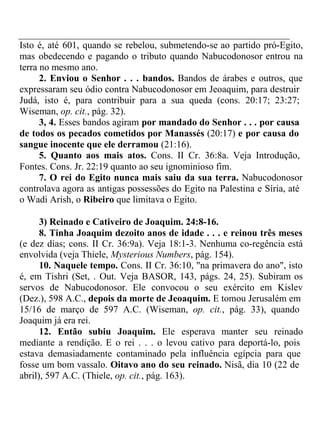 Isto é, até 601, quando se rebelou, submetendo-se ao partido pró-Egito, 
mas obedecendo e pagando o tributo quando Nabucodonosor entrou na 
terra no mesmo ano. 
2. Enviou o Senhor . . . bandos. Bandos de árabes e outros, que 
expressaram seu ódio contra Nabucodonosor em Jeoaquim, para destruir 
Judá, isto é, para contribuir para a sua queda (cons. 20:17; 23:27; 
Wiseman, op. cit., pág. 32). 
3, 4. Esses bandos agiram por mandado do Senhor . . . por causa 
de todos os pecados cometidos por Manassés (20:17) e por causa do 
sangue inocente que ele derramou (21:16). 
5. Quanto aos mais atos. Cons. II Cr. 36:8a. Veja Introdução, 
Fontes. Cons. Jr. 22:19 quanto ao seu ignominioso fim. 
7. O rei do Egito nunca mais saiu da sua terra. Nabucodonosor 
controlava agora as antigas possessões do Egito na Palestina e Síria, até 
o Wadi Arish, o Ribeiro que limitava o Egito. 
3) Reinado e Cativeiro de Joaquim. 24:8-16. 
8. Tinha Joaquim dezoito anos de idade . . . e reinou três meses 
(e dez dias; cons. II Cr. 36:9a). Veja 18:1-3. Nenhuma co-regência está 
envolvida (veja Thiele, Mysterious Numbers, pág. 154). 
10. Naquele tempo. Cons. II Cr. 36:10, "na primavera do ano", isto 
é, em Tishri (Set, . Out. Veja BASOR, 143, págs. 24, 25). Subiram os 
servos de Nabucodonosor. Ele convocou o seu exército em Kislev 
(Dez.), 598 A.C., depois da morte de Jeoaquim. E tomou Jerusalém em 
15/16 de março de 597 A.C. (Wiseman, op. cit., pág. 33), quando 
Joaquim já era rei. 
12. Então subiu Joaquim. Ele esperava manter seu reinado 
mediante a rendição. E o rei . . . o levou cativo para deportá-lo, pois 
estava demasiadamente contaminado pela influência egípcia para que 
fosse um bom vassalo. Oitavo ano do seu reinado. Nisã, dia 10 (22 de 
abril), 597 A.C. (Thiele, op. cit., pág. 163). 
 