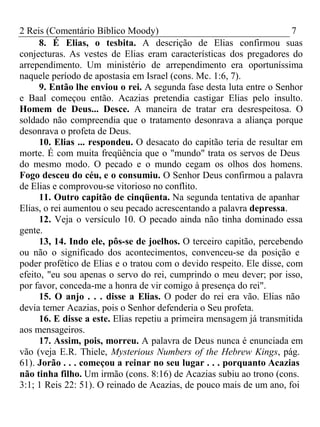 2 Reis (Comentário Bíblico Moody) 7 
8. É Elias, o tesbita. A descrição de Elias confirmou suas 
conjecturas. As vestes de Elias eram características dos pregadores do 
arrependimento. Um ministério de arrependimento era oportuníssima 
naquele período de apostasia em Israel (cons. Mc. 1:6, 7). 
9. Então lhe enviou o rei. A segunda fase desta luta entre o Senhor 
e Baal começou então. Acazias pretendia castigar Elias pelo insulto. 
Homem de Deus... Desce. A maneira de tratar era desrespeitosa. O 
soldado não compreendia que o tratamento desonrava a aliança porque 
desonrava o profeta de Deus. 
10. Elias ... respondeu. O desacato do capitão teria de resultar em 
morte. É com muita freqüência que o "mundo" trata os servos de Deus 
do mesmo modo. O pecado e o mundo cegam os olhos dos homens. 
Fogo desceu do céu, e o consumiu. O Senhor Deus confirmou a palavra 
de Elias e comprovou-se vitorioso no conflito. 
11. Outro capitão de cinqüenta. Na segunda tentativa de apanhar 
Elias, o rei aumentou o seu pecado acrescentando a palavra depressa. 
12. Veja o versículo 10. O pecado ainda não tinha dominado essa 
gente. 
13, 14. Indo ele, pôs-se de joelhos. O terceiro capitão, percebendo 
ou não o significado dos acontecimentos, convenceu-se da posição e 
poder profético de Elias e o tratou com o devido respeito. Ele disse, com 
efeito, "eu sou apenas o servo do rei, cumprindo o meu dever; por isso, 
por favor, conceda-me a honra de vir comigo à presença do rei". 
15. O anjo . . . disse a Elias. O poder do rei era vão. Elias não 
devia temer Acazias, pois o Senhor defenderia o Seu profeta. 
16. E disse a este. Elias repetiu a primeira mensagem já transmitida 
aos mensageiros. 
17. Assim, pois, morreu. A palavra de Deus nunca é enunciada em 
vão (veja E.R. Thiele, Mysterious Numbers of the Hebrew Kings, pág. 
61). Jorão . . . começou a reinar no seu lugar . . . porquanto Acazias 
não tinha filho. Um irmão (cons. 8:16) de Acazias subiu ao trono (cons. 
3:1; 1 Reis 22: 51). O reinado de Acazias, de pouco mais de um ano, foi 
 