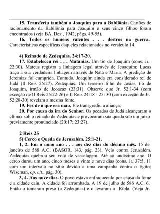 15. Transferiu também a Joaquim para a Babilônia. Cartões de 
racionamento da Babilônia para Joaquim e seus cinco filhos foram 
encontrados (veja BA, Dez., 1942, págs. 49-55). 
16. Todos os homens valentes . . . destros na guerra. 
Características específicas daqueles relacionados no versículo 14. 
4) Reinado de Zedequias. 24:17-20. 
17. Estabeleceu rei . . . Matanias. Um tio de Joaquim (cons. Jr. 
22:30). Mateus registra a linhagem legal através de Jeoaquim; Lucas 
traça a sua verdadeira linhagem através de Natã e Maria. A predição de 
Jeremias foi cumprida. Contudo, Joaquim ainda era considerado rei de 
Judá (II Reis 25:27). Zedequias. Um terceiro filho de Josias, tio de 
Joaquim, irmão de Jeoacaz (23:31). Observe que Jr. 52:1-34 (com 
exceção de II Reis 25:22-26) e II Reis 24:18 - 25: 30 (com exceção de Jr. 
52:28-30) revelam a mesma fonte. 
19. Fez de o que era mau. Ele transgrediu a aliança. 
20. Por causa da ira do Senhor. Os pecados de Judá alcançaram o 
clímax sob o reinado de Zedequias e provocaram sua queda sob um juízo 
previamente pronunciado (20:17; 23:27). 
2 Reis 25 
5) Cerco e Queda de Jerusalém. 25:1-21. 
1, 2. Em o nono ano . . . aos dez dias do décimo mês. 15 de 
janeiro de 588 A.C. (BASOR, 143, pág. 23). Veio contra Jerusalém. 
Zedequias quebrou seu voto de vassalagem. Até ao undécimo ano. O 
cerco durou um ano, cinco meses e vinte e nove dias (cons. Jr. 37:5, 11 
com um intervalo no sítio devido a uma campanha contra o Egito; 
Wiseman, op. cit., pág. 30). 
3, 4. Aos nove dias. O povo estava enfraquecido por causa da fome 
e a cidade caiu. A cidade foi arrombada. A 19 de julho de 586 A.C. 6. 
Então o tomaram preso (a Zedequias) e o levaram a Ribla. (Veja Jr. 
 