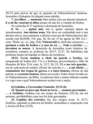 39:2-5 para provas de que os generais de Nabucodonosor tomaram 
Jerusalém.) Zedequias foi julgado como rebelde. 
7. Aos filhos . . . mataram. Para acabar com sua dinastia intratável. 
E a ele lhe vazaram os olhos porque ele não fez a vontade do Senhor. 
Os versículos 8-17 registram a destruição de Jerusalém. 
8. No . . . quinto mês, isto é, quatro semanas depois do 
arrombamento. Ano décimo nono. Não deve ser confundido com o ano 
décimo oitavo, mas realmente o décimo nono ano de Nabucodonosor (de 
acordo com BASOR, 143, pág. 26, foi em 15 de agosto de 586 A.C.; 
cons. Thiele, op. cit., pág, 164). Nebuzaradã (o chefe dos carrascos) . . . 
queimou a cada do Senhor e a casa do rei . . . Todo o exército . . . 
derrubou os muros. A destruição de Jerusalém como fortaleza de 
resistência cumpriu as profecias de 20:17; 23:27. Os babilônios não 
perderam tempo em liquidar os líderes da resistência. 
18-21. Levou também o chefe da guarda a Seraías, um 
antepassado de Esdras (Ed. 7:1) e a Sofonias, provavelmente o filho de 
Maaséias (II Reis 23:4; cons. Jr. 21:7; 24; 25; 29) e aos três guardas, 
um de cada porta do templo, oficiais do exército, e . . . a um oficial . . . 
comandante das tropas de guerra, e a cinco homens, oficiais de alta 
patente, e a sessenta homens, líderes na revolta. Todos foram levados ao 
rei Nabucodonosor, em Ribla. As palavras feriu e matou indicam o poder 
e o vigor com o qual Nabucodonosor acabou com a nação. 
6) Gedalias, o Governador Fantoche. 25:22-26. 
22. Quanto ao povo que ficam na terra . . . nomeou governador . 
. . a Gedalias. Gedalias era um amigo de Jeremias (39:14); ele era 
portanto, pró-Babilônia e por isso foi feito governador. 
23. Capitães dos exércitos. Ou, dos campos (cons. Jr. 52:7). 
Gedalias, seguindo as palavras do Senhor, aconselhou a cooperação com 
a Assíria (II Reis 25:24). 
 
