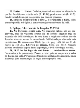 25. Porém . . . Ismael. Gedalias, recusando-se a crer na advertência 
que lhe fora feita em relação a ele (Jr. 40:14), perdeu sua vida (Jr. 41:2). 
Sendo Ismael de sangue real, pensou que poderia governar. 
26. Então se levantou todo o povo ... e foram para o Egito. Estes 
eram do partido pró-Egito, o partido que ajudou na derrota de Judá. 
E. Epílogo. O Livramento de Joaquim. 25:27-30. 
27. No trigésimo sétimo ano. No trigésimo sétimo ano do seu 
cativeiro, mas no vigésimo sétimo dia do décimo segundo mês da 
ascensão de Evil-Merodaque. Se este fosse o trigésimo sétimo ano de 
Joaquim somente, o ano da ascensão de Evil-Merodaque não teria sido 
mencionado. De acordo com Thiele (op. cit., pág. 165), foi em 21 de 
março de 561 A.C. Libertou do cárcere. Cons. Gn. 40:13. Joaquim 
estivera aprisionado depois de sua deportação, e Evil-Merodaque o soltou. 
28, 29. E lhe deu lugar de mais honra . . . mudou-lhe as vestes. 
Sua mudança foi permanente. Passou a comer pão na sua presença todos 
os dias da sua vida. Por causa do tratamento dispensado a Joaquim, havia 
esperança para a restauração da nação em sua própria terra. 
