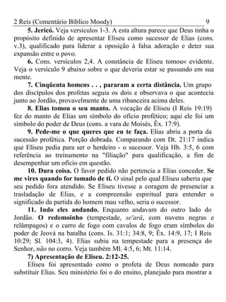2 Reis (Comentário Bíblico Moody) 9 
5. Jericó. Veja versículos 1-3. A esta altura parece que Deus tinha o 
propósito definido de apresentar Eliseu como sucessor de Elias (cons. 
v.3), qualificado para liderar a oposição à falsa adoração e deter sua 
expansão entre o povo. 
6. Cons. versículos 2,4. A constância de Eliseu tomou« evidente. 
Veja o versículo 9 abaixo sobre o que deveria estar se passando em sua 
mente. 
7. Cinqüenta homens . . , pararam a certa distância. Um grupo 
dos discípulos dos profetas seguia os dois e observava o que acontecia 
junto ao Jordão, provavelmente de uma ribanceira acima deles. 
8. Elias tomou o seu manto. A vocação de Eliseu (I Reis 19:19) 
fez do manto de Elias um símbolo do ofício profético; aqui ele foi um 
símbolo do poder de Deus (cons. a vara de Moisés, Êx. 17:9). 
9. Pede-me o que queres que eu te faça. Elias abriu a porta da 
sucessão profética. Porção dobrada. Comparando com Dt. 21:17 indica 
que Eliseu pedia para ser o herdeiro - o sucessor. Veja Hb. 3:5, 6 com 
referência ao treinamento na "filiação" para qualificação, a fim de 
desempenhar um ofício em questão. 
10. Dura coisa. O favor pedido não pertencia a Elias conceder. Se 
me vires quando for tomado de ti. O sinal pelo qual Eliseu saberia que 
seu pedido fora atendido. Se Eliseu tivesse a coragem de presenciar a 
trasladação de Elias, e a compreensão espiritual para entender o 
significado da partida do homem mau velho, seria o sucessor. 
11. Indo eles andando. Enquanto andavam do outro lado do 
Jordão. O redemoinho (tempestade, se'arâ, com nuvens negras e 
relâmpagos) e o carro de fogo com cavalos de fogo eram símbolos do 
poder de Jeová na batalha (cons. Is. 31:1; 34:8, 9; Êx. 14:9, 17; I Reis 
10:29; Sl. 104:3, 4). Elias subiu na tempestade para a presença do 
Senhor, não no corro. Veja também Ml. 4:5, 6; Mt. 11:14. 
7) Apresentação de Eliseu. 2:12-25. 
Eliseu foi apresentado como o profeta de Deus nomeado para 
substituir Elias. Seu ministério foi o do ensino, planejado para mostrar a 
 