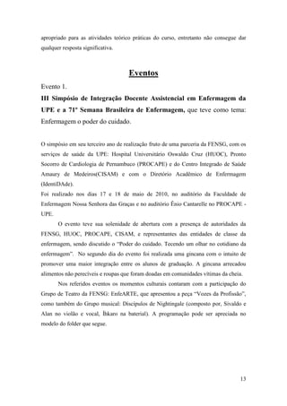 apropriado para as atividades teórico práticas do curso, entretanto não consegue dar
qualquer resposta significativa.



                                    Eventos
Evento 1.
III Simpósio de Integração Docente Assistencial em Enfermagem da
UPE e a 71º Semana Brasileira de Enfermagem, que teve como tema:
Enfermagem o poder do cuidado.


O simpósio em seu terceiro ano de realização fruto de uma parceria da FENSG, com os
serviços de saúde da UPE: Hospital Universitário Oswaldo Cruz (HUOC), Pronto
Socorro de Cardiologia de Pernambuco (PROCAPE) e do Centro Integrado de Saúde
Amaury de Medeiros(CISAM) e com o Diretório Acadêmico de Enfermagem
(IdentiDAde).
Foi realizado nos dias 17 e 18 de maio de 2010, no auditório da Faculdade de
Enfermagem Nossa Senhora das Graças e no auditório Ênio Cantarelle no PROCAPE -
UPE.
       O evento teve sua solenidade de abertura com a presença de autoridades da
FENSG, HUOC, PROCAPE, CISAM, e representantes das entidades de classe da
enfermagem, sendo discutido o “Poder do cuidado. Tecendo um olhar no cotidiano da
enfermagem”. No segundo dia do evento foi realizada uma gincana com o intuito de
promover uma maior integração entre os alunos de graduação. A gincana arrecadou
alimentos não perecíveis e roupas que foram doadas em comunidades vítimas da cheia.
       Nos referidos eventos os momentos culturais contaram com a participação do
Grupo de Teatro da FENSG: EnfeARTE, que apresentou a peça “Vozes da Profissão”,
como também do Grupo musical: Discípulos de Nightingale (composto por, Sivaldo e
Alan no violão e vocal, Íhkaro na baterial). A programação pode ser apreciada no
modelo do folder que segue.




                                                                                  13
 