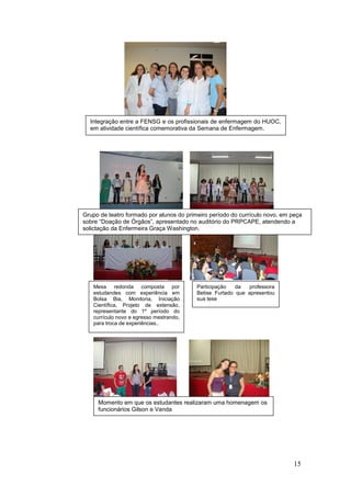 Integração entre a FENSG e os profissionais de enfermagem do HUOC,
  em atividade científica comemorativa da Semana de Enfermagem.




Grupo de teatro formado por alunos do primeiro período do currículo novo, em peça
sobre “Doação de Órgãos”, apresentado no auditório do PRPCAPE, atendendo a
solictação da Enfermeira Graça Washington.




   Mesa redonda composta por              Participação   da  professora
   estudandes com experiência em          Betise Furtado que apresentou
   Bolsa Bia, Monitoria, Iniciação        sua tese
   Científica, Projeto de extensão,
   representante do 1º período do
   currículo novo e egresso mestrando,
   para troca de experiências..




     Momento em que os estudantes realizaram uma homenagem os
     funcionários Gilson e Vanda




                                                                              15
 