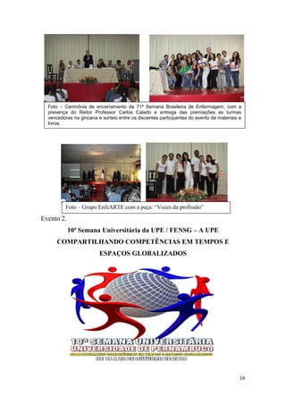 Foto – Cerimônia de encerramento da 71ª Semana Brasileira de Enfermagem, com a
  presença do Reitor Professor Carlos Calado e entrega das premiações as turmas
  vencedoras na gincana e sorteio entre os discentes participantes do evento de materiais e
  livros.




          Foto – Grupo EnfeARTE com a peça: “Vozes da profissão”

Evento 2.
            10ª Semana Universitária da UPE / FENSG – A UPE
      COMPARTILHANDO COMPETÊNCIAS EM TEMPOS E
                         ESPAÇOS GLOBALIZADOS




                                                                                          16
 