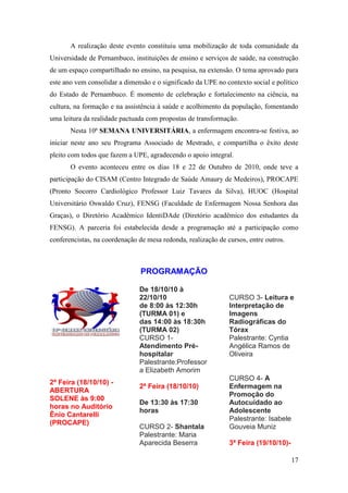 A realização deste evento constituiu uma mobilização de toda comunidade da
Universidade de Pernambuco, instituições de ensino e serviços de saúde, na construção
de um espaço compartilhado no ensino, na pesquisa, na extensão. O tema aprovado para
este ano vem consolidar a dimensão e o significado da UPE no contexto social e político
do Estado de Pernambuco. É momento de celebração e fortalecimento na ciência, na
cultura, na formação e na assistência à saúde e acolhimento da população, fomentando
uma leitura da realidade pactuada com propostas de transformação.
       Nesta 10ª SEMANA UNIVERSITÁRIA, a enfermagem encontra-se festiva, ao
iniciar neste ano seu Programa Associado de Mestrado, e compartilha o êxito deste
pleito com todos que fazem a UPE, agradecendo o apoio integral.
       O evento aconteceu entre os dias 18 e 22 de Outubro de 2010, onde teve a
participação do CISAM (Centro Integrado de Saúde Amaury de Medeiros), PROCAPE
(Pronto Socorro Cardiológico Professor Luiz Tavares da Silva), HUOC (Hospital
Universitário Oswaldo Cruz), FENSG (Faculdade de Enfermagem Nossa Senhora das
Graças), o Diretório Acadêmico IdentiDAde (Diretório acadêmico dos estudantes da
FENSG). A parceria foi estabelecida desde a programação até a participação como
conferencistas, na coordenação de mesa redonda, realização de cursos, entre outros.



                                PROGRAMAÇÃO

                               De 18/10/10 à
                               22/10/10                        CURSO 3- Leitura e
                               de 8:00 às 12:30h               Interpretação de
                               (TURMA 01) e                    Imagens
                               das 14:00 às 18:30h             Radiográficas do
                               (TURMA 02)                      Tórax
                               CURSO 1-                        Palestrante: Cyntia
                               Atendimento Pré-                Angélica Ramos de
                               hospitalar                      Oliveira
                               Palestrante:Professor
                               a Elizabeth Amorim
                                                               CURSO 4- A
2ª Feira (18/10/10) -
                               2ª Feira (18/10/10)             Enfermagem na
ABERTURA
                                                               Promoção do
SOLENE às 9:00
                               De 13:30 às 17:30               Autocuidado ao
horas no Auditório
                               horas                           Adolescente
Ênio Cantarelli
                                                               Palestrante: Isabele
(PROCAPE)
                               CURSO 2- Shantala               Gouveia Muniz
                               Palestrante: Maria
                               Aparecida Beserra               3ª Feira (19/10/10)-

                                                                                      17
 