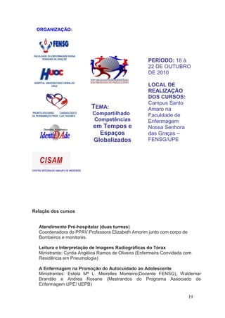 ORGANIZAÇÃO:




 FACULDADE DE ENFERMAGEM NOSSA
       SENHORA DA GRAÇAS
                                                       PERÍODO: 18 à
                                                       22 DE OUTUBRO
                                                       DE 2010
 HOSPITAL UNIVERSITÁRIO OSWALDO
              CRUZ                                     LOCAL DE
                                                       REALIZAÇÃO
                                                       DOS CURSOS:
                                                       Campus Santo
                                      TEMA:            Amaro na
PRONTO-SOCORRO      CARDIOLÓGICO
DE PERNAMBUCO PROF. LUIZ TAVARES
                                      Compartilhado    Faculdade de
                                       Competências    Enfermagem
                                      em Tempos e      Nossa Senhora
                                        Espaços        das Graças –
                                      Globalizados     FENSG/UPE




CENTRO INTEGRADO AMAURY DE MEDEIROS




Relação dos cursos


    Atendimento Pré-hospitalar (duas turmas)
    Coordenadora do PPAV:Professora Elizabeth Amorim junto com corpo de
    Bombeiros e monitores.

    Leitura e Interpretação de Imagens Radiográficas do Tórax
    Ministrante: Cyntia Angélica Ramos de Oliveira (Enfermeira Convidada com
    Residência em Pneumologia)

    A Enfermagem na Promoção do Autocuidado ao Adolescente
    Ministrantes: Estela Mª L. Meirelles Monteiro(Docente FENSG), Waldemar
    Brandão e Andrea Rosane (Mestrandos do Programa Associado de
    Enfermagem UPE/ UEPB)

                                                                          19
 