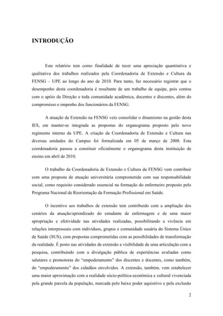 INTRODUÇÃO



       Este relatório tem como finalidade de tecer uma apreciação quantitativa e
qualitativa dos trabalhos realizados pela Coordenadoria de Extensão e Cultura da
FENSG – UPE ao longo do ano de 2010. Para tanto, faz necessário registrar que o
desempenho desta coordenadoria é resultante de um trabalho de equipe, pois contou
com o apóio da Direção e toda comunidade acadêmica, docentes e discentes, além do
compromisso e empenho dos funcionários da FENSG.

       A atuação da Extensão na FENSG veio consolidar o dinamismo na gestão desta
IES, em manter-se integrada as propostas do organograma proposto pelo novo
regimento interno da UPE. A criação da Coordenadoria de Extensão e Cultura nas
diversas unidades do Campus foi formalizada em 05 de março de 2008. Esta
coordenadoria passou a constituir oficialmente o organograma desta instituição de
ensino em abril de 2010.

       O trabalho da Coordenadoria de Extensão e Cultura da FENSG vem contribuir
com uma proposta de atuação universitária comprometida com sua responsabilidade
social, como requisito considerado essencial na formação do enfermeiro proposto pelo
Programa Nacional de Reorientação da Formação Profissional em Saúde.

       O incentivo aos trabalhos de extensão tem contribuido com a ampliação dos
cenários da atuação/aprendizado do estudante de enfermagem e de uma maior
apropriação e efetividade nas atividades realizadas, possibilitando a vivência em
relações interpessoais com indivíduos, grupos e comunidade usuária do Sistema Único
de Saúde (SUS), com propostas comprometidas com as possibilidades de transformação
da realidade. É posto nas atividades de extensão a visibilidade de uma articulação com a
pesquisa, contribuindo com a divulgação pública de experiências avaliadas como
salutares e promotoras do “empoderamento” dos discentes e docentes, como também,
do “empoderamento” dos cidadãos envolvidos. A extensão, também, vem estabelecer
uma maior aproximação com a realidade sócio-política-econômica e cultural vivenciada
pela grande parcela da população, marcada pelo baixo poder aquisitivo e pela exclusão

                                                                                      2
 