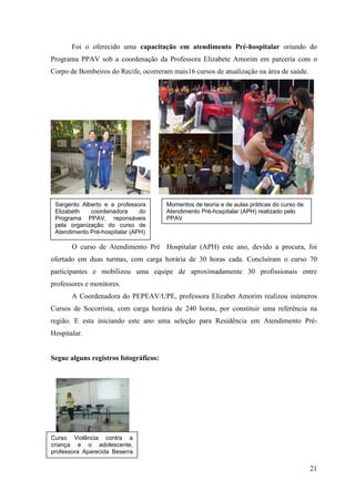 Foi o oferecido uma capacitação em atendimento Pré-hospitalar oriundo do
Programa PPAV sob a coordenação da Professora Elizabete Amorim em parceria com o
Corpo de Bombeiros do Recife, ocorreram mais16 cursos de atualização na área de saúde.




 Sargento Alberto e a professora       Momentos de teoria e de aulas práticas do curso de
 Elizabeth   coordenadora      do      Atendimento Pré-hospitalar (APH) realizado pelo
 Programa PPAV, reponsáveis            PPAV
 pela organização do curso de
 Atendimento Pré-hospitalar (APH)

       O curso de Atendimento Pré Hospitalar (APH) este ano, devido a procura, foi
ofertado em duas turmas, com carga horária de 30 horas cada. Concluíram o curso 70
participantes e mobilizou uma equipe de aproximadamente 30 profissionais entre
professores e monitores.
       A Coordenadora do PEPEAV/UPE, professora Elizabet Amorim realizou inúmeros
Cursos de Socorrista, com carga horária de 240 horas, por constituir uma referência na
região. E esta iniciando este ano uma seleção para Residência em Atendimento Pré-
Hospitalar.


Segue alguns registros fotográficos:




Curso Violência contra a
criança e o adolescente,
professora Aparecida Beserra
realizado no auditório do
PROCAPE                                                                                     21
 