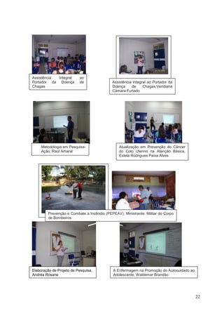 Assistência Integral      ao
Portador da Doença        de                Assistência Integral ao Portador da
Chagas                                      Doença     de     Chagas,Veridiana
                                            Câmara Furtado




.
     Metodologia em Pesquisa-                   Atualização em Prevenção do Câncer
     Ação, Raul Amaral                          do Colo Uterino na Atenção Básica,
     (Residente PROCAPE)                        Estela Rodrigues Paiva Alves




         Prevenção e Combate a Incêndio (PEPEAV), Ministrante: Militar do Corpo
         de Bombeiros




Elaboração de Projeto de Pesquisa,           A Enfermagem na Promoção do Autocuidado ao
Andréa Rosane                                Adolescente, Waldemar Brandão




                                                                                          22
 