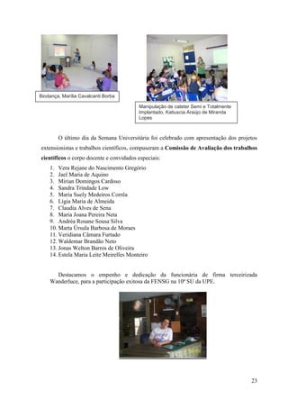 Biodança, Marília Cavalcanti Borba

                                         Manipulação de cateter Semi e Totalmente
                                         Implantado, Katiuscia Araújo de Miranda
                                         Lopes



        O último dia da Semana Universitária foi celebrado com apresentação dos projetos
extensionistas e trabalhos científicos, compuseram a Comissão de Avaliação dos trabalhos
científicos o corpo docente e convidados especiais:
    1. Vera Rejane do Nascimento Gregório
    2. Jael Maria de Aquino
    3. Mirian Domingos Cardoso
    4. Sandra Trindade Low
    5. Maria Suely Medeiros Corrêa
    6. Lígia Maria de Almeida
    7. Claudia Alves de Sena
    8. Maria Joana Pereira Neta
    9. Andréa Rosane Sousa Silva
    10. Marta Úrsula Barbosa de Moraes
    11. Veridiana Câmara Furtado
    12. Waldemar Brandão Neto
    13. Jonas Welton Barros de Oliveira
    14. Estela Maria Leite Meirelles Monteiro


      Destacamos o empenho e dedicação da funcionária de firma terceirizada
    Wanderluce, para a participação exitosa da FENSG na 10ª SU da UPE.




                                                                                     23
 