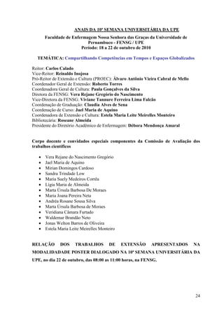 ANAIS DA 10ª SEMANA UNIVERSITÁRIA DA UPE
       Faculdade de Enfermagem Nossa Senhora das Graças da Universidade de
                           Pernambuco - FENSG / UPE
                        Período: 18 a 22 de outubro de 2010

  TEMÁTICA: Compartilhando Competências em Tempos e Espaços Globalizados

Reitor: Carlos Calado
Vice-Reitor: Reinaldo Inojosa
Pró-Reitor de Extensão e Cultura (PROEC): Álvaro Antônio Vieira Cabral de Mello
Coordenador Geral de Extensão: Roberto Torres
Coordenadora Geral de Cultura: Paula Gonçalves da Silva
Diretora da FENSG: Vera Rejane Gregório do Nascimento
Vice-Diretora da FENSG: Viviane Tannure Ferreira Lima Falcão
Coordenação de Graduação: Claudia Alves de Sena
Coordenação de Curso: Jael Maria de Aquino
Coordenadora de Extensão e Cultura: Estela Maria Leite Meirelles Monteiro
Bibliotecária: Roseane Almeida
Presidente do Diretório Acadêmico de Enfermagem: Débora Mendonça Amaral


Corpo docente e convidados especiais componentes da Comissão de Avaliação dos
trabalhos científicos

      Vera Rejane do Nascimento Gregório
      Jael Maria de Aquino
      Mirian Domingos Cardoso
      Sandra Trindade Low
      Maria Suely Medeiros Corrêa
      Lígia Maria de Almeida
      Marta Úrsula Barbosa De Moraes
      Maria Joana Pereira Neta
      Andréa Rosane Sousa Silva
      Marta Úrsula Barbosa de Moraes
      Veridiana Câmara Furtado
      Waldemar Brandão Neto
      Jonas Welton Barros de Oliveira
      Estela Maria Leite Meirelles Monteiro


RELAÇÃO       DOS     TRABALHOS         DE     EXTENSÃO     APRESENTADOS          NA
MODALIDADADE POSTER DIALOGADO NA 10ª SEMANA UNIVERSITÁRIA DA
UPE, no dia 22 de outubro, das 08:00 as 11:00 horas, na FENSG.




                                                                                  24
 