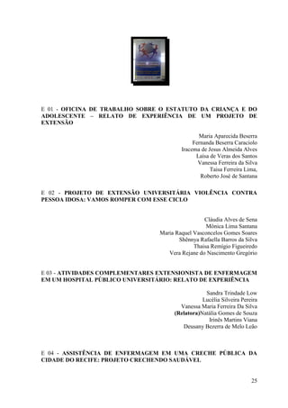 E 01 - OFICINA DE TRABALHO SOBRE O ESTATUTO DA CRIANÇA E DO
ADOLESCENTE – RELATO DE EXPERIÊNCIA DE UM PROJETO DE
EXTENSÃO

                                               Maria Aparecida Beserra
                                             Fernanda Beserra Caraciolo
                                        Iracema de Jesus Almeida Alves
                                              Laísa de Veras dos Santos
                                               Vanessa Ferreira da Silva
                                                    Taisa Ferreira Lima,
                                                Roberto José de Santana

E 02 - PROJETO DE EXTENSÃO UNIVERSITÁRIA VIOLÊNCIA CONTRA
PESSOA IDOSA: VAMOS ROMPER COM ESSE CICLO


                                                 Cláudia Alves de Sena
                                                  Mônica Lima Santana
                                Maria Raquel Vasconcelos Gomes Soares
                                       Shênnya Rafaella Barros da Silva
                                             Thaisa Remígio Figueiredo
                                   Vera Rejane do Nascimento Gregório


E 03 - ATIVIDADES COMPLEMENTARES EXTENSIONISTA DE ENFERMAGEM
EM UM HOSPITAL PÚBLICO UNIVERSITÁRIO: RELATO DE EXPERIÊNCIA

                                                 Sandra Trindade Low
                                                Lucélia Silveira Pereira
                                       Vanessa Maria Ferreira Da Silva
                                     (Relatora)Natália Gomes de Souza
                                                  Irinês Martins Viana
                                        Deusany Bezerra de Melo Leão



E 04 - ASSISTÊNCIA DE ENFERMAGEM EM UMA CRECHE PÚBLICA DA
CIDADE DO RECIFE: PROJETO CRECHENDO SAUDÁVEL


                                                                     25
 