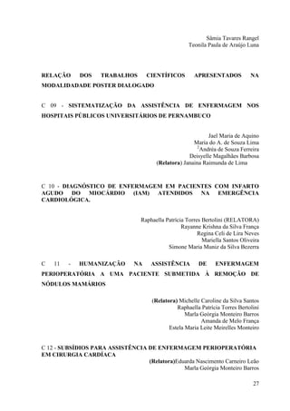 Sâmia Tavares Rangel
                                                      Teonila Paula de Araújo Luna




RELAÇÃO      DOS    TRABALHOS        CIENTÍFICOS        APRESENTADOS            NA
MODALIDADADE POSTER DIALOGADO


C 09 - SISTEMATIZAÇÃO DA ASSISTÊNCIA DE ENFERMAGEM NOS
HOSPITAIS PÚBLICOS UNIVERSITÁRIOS DE PERNAMBUCO


                                                              Jael Maria de Aquino
                                                       Maria do A. de Souza Lima
                                                         2
                                                           Andréa de Souza Ferreira
                                                     Deisyelle Magalhães Barbosa
                                        (Relatora) Janaina Raimunda de Lima



C 10 - DIAGNÓSTICO DE ENFERMAGEM EM PACIENTES COM INFARTO
AGUDO DO MIOCÁRDIO (IAM) ATENDIDOS NA EMERGÊNCIA
CARDIOLÓGICA.


                                  Raphaella Patrícia Torres Bertolini (RELATORA)
                                                   Rayanne Krishna da Silva França
                                                          Regina Celi de Lira Neves
                                                            Mariella Santos Oliveira
                                             Simone Maria Muniz da Silva Bezerra

C   11   -   HUMANIZAÇÃO        NA    ASSISTÊNCIA         DE     ENFERMAGEM
PERIOPERATÓRIA A UMA PACIENTE SUBMETIDA À REMOÇÃO DE
NÓDULOS MAMÁRIOS

                                      (Relatora) Michelle Caroline da Silva Santos
                                                Raphaella Patrícia Torres Bertolini
                                                    Marla Geórgia Monteiro Barros
                                                          Amanda de Melo França
                                             Estela Maria Leite Meirelles Monteiro


C 12 - SUBSÍDIOS PARA ASSISTÊNCIA DE ENFERMAGEM PERIOPERATÓRIA
EM CIRURGIA CARDÍACA
                                  (Relatora)Eduarda Nascimento Carneiro Leão
                                               Marla Geórgia Monteiro Barros

                                                                                 27
 