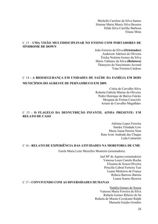 Michelle Caroline da Silva Santos
                                                  Simone Maria Muniz Silva Bezerra
                                                       Hilda Silva Carrilho Barbosa
                                                                        Eliane Mota


C 13 - UMA VISÃO MULTIDISCIPLINAR NO ENSINO COM PORTADORES DE
SÍNDROME DE DOWN
                                       João Ferreira da Silva (Orientador)
                                            Anderson Adelson de Oliveira
                                           Éricka Noêmia Gomes da Silva
                                        Maria Tathiane da Silva (Relatora)
                                         Thamyres do Nascimento Juvenal
                                                     Yane Ferreira Cardoso

C 14 - A BIOSSEGURANÇA EM UNIDADES DE SAÚDE DA FAMÍLIA EM DOIS
MUNICÍPIOS DO AGRESTE DE PERNAMBUCO EM 2009.
                                                            Cíntia de Carvalho Silva
                                                  Roberta Fabíola Marins de Oliveira
                                                   Pedro Henrique de Barros Falcão
                                                       Morgana de Freitas Caraciolo
                                                     Ariane de Carvalho Magalhães

C 15 - O FLAGELO DA DESNUTRIÇÃO INFANTIL AINDA PRESENTE: UM
RELATO DE CASO

                                                              Adriana Lopes Ferreira
                                                               Sandra Trindade Low
                                                            Maria Joana Pereira Neta
                                                      Rute Ivete Andrade das Chagas
                                                                     Leda Cantarutti

C 16 - RELATO DE EXPERIÊNCIA DAS ATIVIDADES NA MORITORIA DE CME
                      Estela Maria Leite Meirelles Monteiro (orientadora)
                                         Jael Mª de Aquino (orientadora)
                                           Vanessa Louis Camilo Rocha
                                              Elizama de Souza Oliveira
                                            Priscilla Cabral Ferreira Tsai
                                              Luana Medeiros de França
                                                  Rebeca Barroso Batista
                                                    Luana Soares Bezerra
C 17 - CONVIVENDO COM AS DIVERSIDADES HUMANAS
                                                             Natália Gomes de Souza
                                                     Vanessa Maria Ferreira da Silva
                                                        Rafaela Gomes Ribeiro de Sá
                                                  Rafaela de Morais Cavalcanti Ralph
                                                             Manuela Gurjão Gondim

                                                                                 28
 