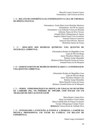 Marcelle Luana Carneiro Lemos
                                              Orientadores: João Ferreira da Silva

C 18 - RELATO DE EXPERIÊNCIA DA ENFERMAGEM NA LIGA DE CIRURGIA
DE HÉRNIA INGUINAL

                              Orientadores: Estela Maria Leite Meirelles Monteiro
                                                  Orientadores: Jael Mª de Aquino
                                  Orientadores: Luiz Eduardo Correia de Miranda
                                                 Adrienny Nunes da Silva Tavares
                                           Amanda Maria Albuquerque de Aguiar
                                          Angélica Sobral Ferraz Cruz Cavalcanti
                                                      Graziele Fonseca Cysneiros
                                                  Joana de Faria Oliveira Bezerra
                                                      Michelline Santos de França

C 19 - DESCARTE DOS RESÍDUOS QUÍMICOS: UMA QUESTÃO DE
SEGURANÇA AMBIENTAL.
                              (Orientadora) Kedma de Magalhães Lima
                                                Lígia de Oliveira Braga
                                         Jacira Theodósio Mendes Lins
                                              Rafaela Araújo Maranhão
                             (Relatora) Maíra Danielle Gomes de Souza
                                        Amanda Pontes de Sá Marquim

C 20 - GERENCIAMENTO DE RESÍDUOS HOSPITALARES E A ENFERMAGEM:
UMA QUESTÃO AMBIENTAL.

                                         (Orientador) Kedma de Magalhães Lima
                                                          Lígia de Oliveira Braga
                                                   Jacira Theodósio Mendes Lins
                                                        Rafaela Araújo Maranhão
                                                 Maíra Danielle Gomes de Souza
                                        (Relator) Amanda Pontes de Sá Marquim

C 21 – PERFIL EPIDEMIOLÓGICO DA DOENÇA DE CHAGAS NO MUNICÍPIO
DE CABROBÓ (PE), NO PERÍODO DE 1999-2009, COM ÊNFASE EM UM
TRABALHO DE EDUCAÇÃO EM SAÚDE

                                                      Maria Beatriz Araújo Silva
                                                 Maria Auxiliadora Vieira Caldas
                                        Maria Cândida Dias de França Cavalcanti
                                            Taciana Albuquerque Campos Ferraz
                                      (Relatora) Vanessa Karla de Andrade Silva

C 22 - INTEGRANDO A EXTENSÃO, O ENSINO E A PESQUISA A PARTIR DA
PRÁTICA PROFISSIONAL EM SAÚDE DA FAMÍLIA: UM RELATO DE
EXPERIÊNCIA.

                                                        Itamar Lages (orientador)

                                                                               29
 