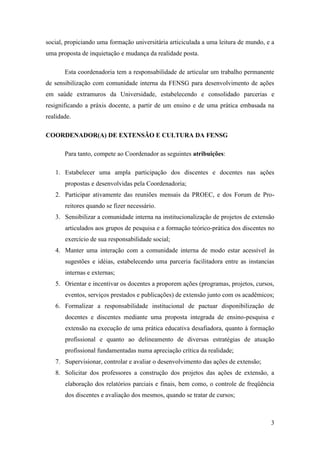 social, propiciando uma formação universitária articiculada a uma leitura de mundo, e a
uma proposta de inquietação e mudança da realidade posta.

       Esta coordenadoria tem a responsabilidade de articular um trabalho permanente
de sensibilização com comunidade interna da FENSG para desenvolvimento de ações
em saúde extramuros da Universidade, estabelecendo e consolidado parcerias e
resignificando a práxis docente, a partir de um ensino e de uma prática embasada na
realidade.

COORDENADOR(A) DE EXTENSÃO E CULTURA DA FENSG

       Para tanto, compete ao Coordenador as seguintes atribuições:

   1. Estabelecer uma ampla participação dos discentes e docentes nas ações
       propostas e desenvolvidas pela Coordenadoria;
   2. Participar ativamente das reuniões mensais da PROEC, e dos Forum de Pro-
       reitores quando se fizer necessário.
   3. Sensibilizar a comunidade interna na institucionalização de projetos de extensão
       articulados aos grupos de pesquisa e a formação teórico-prática dos discentes no
       exercício de sua responsabilidade social;
   4. Manter uma interação com a comunidade interna de modo estar acessível às
       sugestões e idéias, estabelecendo uma parceria facilitadora entre as instancias
       internas e externas;
   5. Orientar e incentivar os docentes a proporem ações (programas, projetos, cursos,
       eventos, serviços prestados e publicações) de extensão junto com os acadêmicos;
   6. Formalizar a responsabilidade institucional de pactuar disponibilização de
       docentes e discentes mediante uma proposta integrada de ensino-pesquisa e
       extensão na execução de uma prática educativa desafiadora, quanto à formação
       profissional e quanto ao delineamento de diversas estratégias de atuação
       profissional fundamentadas numa apreciação crítica da realidade;
   7. Supervisionar, controlar e avaliar o desenvolvimento das ações de extensão;
   8. Solicitar dos professores a construção dos projetos das ações de extensão, a
       elaboração dos relatórios parciais e finais, bem como, o controle de freqüência
       dos discentes e avaliação dos mesmos, quando se tratar de cursos;



                                                                                     3
 