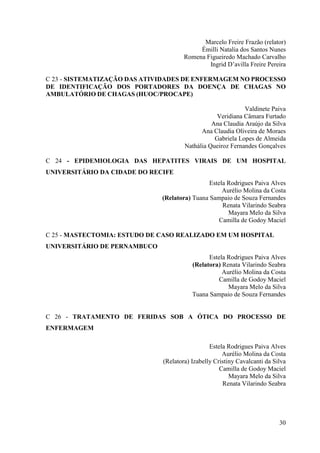 Marcelo Freire Frazão (relator)
                                           Émilli Natalia dos Santos Nunes
                                      Romena Figueiredo Machado Carvalho
                                              Ingrid D’avilla Freire Pereira

C 23 - SISTEMATIZAÇÃO DAS ATIVIDADES DE ENFERMAGEM NO PROCESSO
DE IDENTIFICAÇÃO DOS PORTADORES DA DOENÇA DE CHAGAS NO
AMBULATÓRIO DE CHAGAS (HUOC/PROCAPE)

                                                            Valdinete Paiva
                                                 Veridiana Câmara Furtado
                                                Ana Claudia Araújo da Silva
                                            Ana Claudia Oliveira de Moraes
                                                 Gabriela Lopes de Almeida
                                      Nathália Queiroz Fernandes Gonçalves

C 24 - EPIDEMIOLOGIA DAS HEPATITES VIRAIS DE UM HOSPITAL
UNIVERSITÁRIO DA CIDADE DO RECIFE
                                               Estela Rodrigues Paiva Alves
                                                    Aurélio Molina da Costa
                              (Relatora) Tuana Sampaio de Souza Fernandes
                                                    Renata Vilarindo Seabra
                                                      Mayara Melo da Silva
                                                   Camilla de Godoy Maciel

C 25 - MASTECTOMIA: ESTUDO DE CASO REALIZADO EM UM HOSPITAL
UNIVERSITÁRIO DE PERNAMBUCO
                                               Estela Rodrigues Paiva Alves
                                         (Relatora) Renata Vilarindo Seabra
                                                    Aurélio Molina da Costa
                                                   Camilla de Godoy Maciel
                                                      Mayara Melo da Silva
                                         Tuana Sampaio de Souza Fernandes


C 26 - TRATAMENTO DE FERIDAS SOB A ÓTICA DO PROCESSO DE
ENFERMAGEM

                                                Estela Rodrigues Paiva Alves
                                                     Aurélio Molina da Costa
                              (Relatora) Izabelly Cristiny Cavalcanti da Silva
                                                    Camilla de Godoy Maciel
                                                        Mayara Melo da Silva
                                                     Renata Vilarindo Seabra




                                                                           30
 