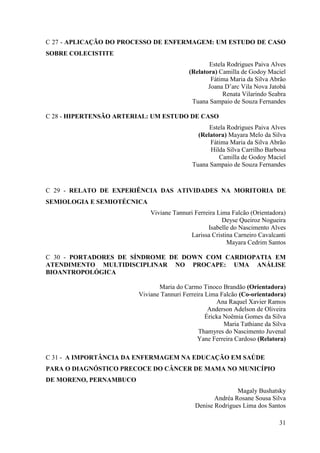C 27 - APLICAÇÃO DO PROCESSO DE ENFERMAGEM: UM ESTUDO DE CASO
SOBRE COLECISTITE
                                                 Estela Rodrigues Paiva Alves
                                          (Relatora) Camilla de Godoy Maciel
                                                  Fátima Maria da Silva Abrão
                                                 Joana D’arc Vila Nova Jatobá
                                                      Renata Vilarindo Seabra
                                           Tuana Sampaio de Souza Fernandes

C 28 - HIPERTENSÃO ARTERIAL: UM ESTUDO DE CASO
                                                  Estela Rodrigues Paiva Alves
                                              (Relatora) Mayara Melo da Silva
                                                  Fátima Maria da Silva Abrão
                                                  Hilda Silva Carrilho Barbosa
                                                      Camilla de Godoy Maciel
                                            Tuana Sampaio de Souza Fernandes



C 29 - RELATO DE EXPERIÊNCIA DAS ATIVIDADES NA MORITORIA DE
SEMIOLOGIA E SEMIOTÉCNICA
                            Viviane Tannuri Ferreira Lima Falcão (Orientadora)
                                                       Deyse Queiroz Nogueira
                                                 Isabelle do Nascimento Alves
                                          Larissa Cristina Carneiro Cavalcanti
                                                        Mayara Cedrim Santos

C 30 - PORTADORES DE SÍNDROME DE DOWN COM CARDIOPATIA EM
ATENDIMENTO MULTIDISCIPLINAR NO PROCAPE: UMA ANÁLISE
BIOANTROPOLÓGICA

                               Maria do Carmo Tinoco Brandão (Orientadora)
                        Viviane Tannuri Ferreira Lima Falcão (Co-orientadora)
                                                     Ana Raquel Xavier Ramos
                                                  Anderson Adelson de Oliveira
                                                 Éricka Noêmia Gomes da Silva
                                                        Maria Tathiane da Silva
                                              Thamyres do Nascimento Juvenal
                                             Yane Ferreira Cardoso (Relatora)

C 31 - A IMPORTÂNCIA DA ENFERMAGEM NA EDUCAÇÃO EM SAÚDE
PARA O DIAGNÓSTICO PRECOCE DO CÂNCER DE MAMA NO MUNICÍPIO
DE MORENO, PERNAMBUCO
                                                            Magaly Bushatsky
                                                    Andréa Rosane Sousa Silva
                                             Denise Rodrigues Lima dos Santos

                                                                            31
 