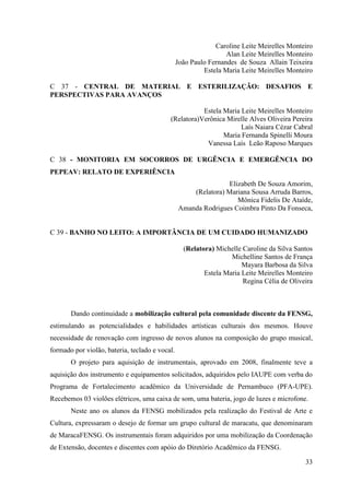 Caroline Leite Meirelles Monteiro
                                                                 Alan Leite Meirelles Monteiro
                                                João Paulo Fernandes de Souza Allain Teixeira
                                                         Estela Maria Leite Meirelles Monteiro

C 37 - CENTRAL DE MATERIAL E ESTERILIZAÇÃO: DESAFIOS E
PERSPECTIVAS PARA AVANÇOS

                                                      Estela Maria Leite Meirelles Monteiro
                                           (Relatora)Verônica Mirelle Alves Oliveira Pereira
                                                                   Laís Naiara Cézar Cabral
                                                             Maria Fernanda Spinelli Moura
                                                       Vanessa Laís Leão Raposo Marques

C 38 - MONITORIA EM SOCORROS DE URGÊNCIA E EMERGÊNCIA DO
PEPEAV: RELATO DE EXPERIÊNCIA
                                                               Elizabeth De Souza Amorim,
                                                    (Relatora) Mariana Sousa Arruda Barros,
                                                                  Mônica Fidelis De Ataíde,
                                                Amanda Rodrigues Coimbra Pinto Da Fonseca,


C 39 - BANHO NO LEITO: A IMPORTÂNCIA DE UM CUIDADO HUMANIZADO

                                                  (Relatora) Michelle Caroline da Silva Santos
                                                                  Michelline Santos de França
                                                                      Mayara Barbosa da Silva
                                                         Estela Maria Leite Meirelles Monteiro
                                                                      Regina Célia de Oliveira



       Dando continuidade a mobilização cultural pela comunidade discente da FENSG,
estimulando as potencialidades e habilidades artísticas culturais dos mesmos. Houve
necessidade de renovação com ingresso de novos alunos na composição do grupo musical,
formado por violão, bateria, teclado e vocal.
       O projeto para aquisição de instrumentais, aprovado em 2008, finalmente teve a
aquisição dos instrumento e equipamentos solicitados, adquiridos pelo IAUPE com verba do
Programa de Fortalecimento acadêmico da Universidade de Pernambuco (PFA-UPE).
Recebemos 03 violões elétricos, uma caixa de som, uma bateria, jogo de luzes e microfone.
       Neste ano os alunos da FENSG mobilizados pela realização do Festival de Arte e
Cultura, expressaram o desejo de formar um grupo cultural de maracatu, que denominaram
de MaracaFENSG. Os instrumentais foram adquiridos por uma mobilização da Coordenação
de Extensão, docentes e discentes com apóio do Diretório Acadêmico da FENSG.

                                                                                           33
 