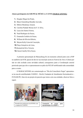 Alunos participantes do GRUPO de MÚSICA e CANTO (MARACAFENSG)


   1. Douglas Miguel do Prado,
   2. Ihkaro Gutemberg Brandão Azevedo,
   3. Débora Mendonça Amaral,
   4. Carolina Piedade Moraes de F. S. Silva,
   5. Lucas dos Santos Feitosa,
   6. Nauã Rodrigues de Souza,
   7. Emanuela Cordeiro de Sousa,
   8. William de Oliveira Ribeiro,
   9. Mayara Kelly Lima da Conceição,
   10. Thays Gonçalves de Lima,
   11. Kenned da Silva Teixeira
   12. Cássia Camilly Silva Souza.


          A primeira apresentação do Maracafensg foi em momento cultural junto com a FOP
no auditório da FCM, apesar de não ter sua inscrição aceita no Festival de Arte e Cultura por
não ter sido avaliado como atividade cultural, conseguimos junto a Coordenação setorial
permissão para que eles se apresentassem no pátio da FECAP mobilizando toda comunidade
para o evento.
          O MARACAFENSG em comemoração ao “Dia da Consciência Negra” apresentou-
se na casa de semiliberdade CASEM I – Recife, Fundação de Atendimento Socioeducativo -
FUNASE/PE, fruto de um projeto de parceria que temos com essa entidade, observar fotos a
seguir.




     Reunião dos professores da FENSG com    Transporte do grupo       para
     a equipe do CASEM 1                     Apresentação no CASEM 1


                                                                                          34
 