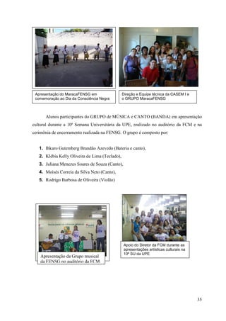 Apresentação do MaracaFENSG em                  Direção e Equipe técnica da CASEM I e
 comemoração ao Dia da Consciência Negra         o GRUPO MaracaFENSG



      Alunos participantes do GRUPO de MÚSICA e CANTO (BANDA) em apresentação
cultural durante a 10ª Semana Universitária da UPE, realizado no auditório da FCM e na
cerimônia de encerramento realizada na FENSG. O grupo é composto por:


   1. Ihkaro Gutemberg Brandão Azevedo (Bateria e canto),
   2. Klébia Kelly Oliveira de Lima (Teclado),
   3. Juliana Menezes Soares de Souza (Canto),
   4. Moisés Correia da Silva Neto (Canto),
   5. Rodrigo Barbosa de Oliveira (Violão)




                                                 Apoio do Diretor da FCM durante as
                                                 apresentações artísticas culturais na
                                                 10ª SU da UPE
    Apresentação da Grupo musical
    da FENSG no auditório da FCM




                                                                                         35
 