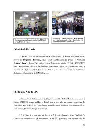 Diretora da FENSG Professora Vera Gregório
 Apresentação da Grupo musical da FENSG           em pronunciamento na Cerimônia de
 no auditório da FCM                              encerramento da 10ª SU da UPE




Atividade de Extensão


       A FENSG este ano formou no dia 10 de dezembro, 26 alunos no Ensino Médio,
através do Programa Telessala, tendo como Coordenadora do projeto a Professora
Deuzany Bezerra Leão. Este projeto é fruto de uma parceria da FENSG e HUOC-UPE
com a Secretaria de Educação do Estado de Pernambuco, Nilton da Mota Silveira Filho, e
Diretoria da Escola Aníbal Fernandes, Prof. Gilmar Tavares. Entre os concluintes
destacamos o funcionário da FENSG Marcos.




I Festival de Arte da UPE


       A Universidade de Pernambuco (UPE), por intermédio da Pró-Reitoria de Extensão e
Cultura (PROEC), tornou público o Edital para a inscrição na mostra competitiva do
Festival de Arte da UPE. As categorias propostas foram as seguintes linguagens artísticas:
artes cênicas, literatura, fotografia e música.


       O Festival de Arte aconteceu nos dias 10 a 12 de novembro de 2010, na Faculdade de
Ciências da Administração de Pernambuco. A FENSG participou com apresentação do


                                                                                           36
 