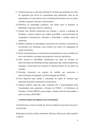 9. Estimular para que a cada ação realizada de extensão seja produzido um relato
   de experiência que deverá ser encaminhado para publicações, além de sua
   apresentação em evento interno como, na Semana Universitária e até em eventos
   científicos regionais, nacionais e internacionais;
10. Identificar na comunidade acadêmica, com ênfase entre os discentes, as
   habilidades e interesses culturais e esportivos.
11. Instituir uma filosofia institucional que fomenta e valoriza a realização de
   atividades e práticas culturais que venham possibilitar o desenvolvimento de
   competências comunicativas, exercendo a criatividade e variados modos de
   expressões;
12. Elaborar propostas de participação institucional em momentos comemorativos
   da profissão e/ou instituição, como também em eventos de congregação do
   campi universitário;
13. Buscar instrumentalizar-se continuamente participando de eventos científicos na
   área, como também, em espaços que propiciem a troca de experiências;
14. Estar sensível às dificuldades identificadas nas ações de extensão em
   desenvolvimento possibilitando articular capacitações que venham proporcionar
   segurança e desenvoltura aos discentes no desenvolvimento de sua prática de
   extensão;
15. Participar   ativamente   nos    projetos   de      trabalho   que   promovam   o
   desenvolvimento da Graduação e da Pós-Graduação da FENSG;
16. Estar disponível para atender a solicitações de órgãos de fomentos para
   apreciação de projetos institucionais extensionistas;
17. Elaborar relatório anual das ações realizadas sob a responsabilidade desta
   Coordenadoria para apresentar a Direção da FENSG e a Pró-Reitoria de
   Extensão e Cultura (PROEC); para compor o relatório final da Universidade, o
   qual é enviado ao INEP/MEC.

   Constitui também abrangência nesta coordenação:

Consultoria para serviços de saúde das diversas instâncias do governo e/ou para o
setor privado;

Realização de Eventos, Fóruns, Seminários, Palestras, Oficinas de caráter científico
e cultural.

                                                                                    4
 