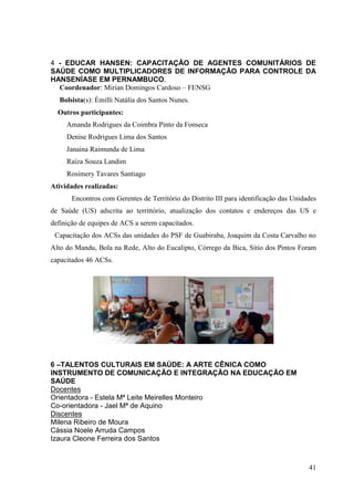 4 - EDUCAR HANSEN: CAPACITAÇÃO DE AGENTES COMUNITÁRIOS DE
SAÚDE COMO MULTIPLICADORES DE INFORMAÇÃO PARA CONTROLE DA
HANSENÍASE EM PERNAMBUCO.
  Coordenador: Mirian Domingos Cardoso – FENSG
  Bolsista(s): Émilli Natália dos Santos Nunes.
  Outros participantes:
     Amanda Rodrigues da Coimbra Pinto da Fonseca
     Denise Rodrigues Lima dos Santos
     Janaina Raimunda de Lima
     Raíza Souza Landim
     Rosimery Tavares Santiago
Atividades realizadas:
       Encontros com Gerentes de Território do Distrito III para identificação das Unidades
de Saúde (US) adscrita ao territtório, atualização dos contatos e endereços das US e
definição de equipes de ACS a serem capacitados.
 Capacitação dos ACSs das unidades do PSF de Guabiraba, Joaquim da Costa Carvalho no
Alto do Mandu, Bola na Rede, Alto do Eucalipto, Córrego da Bica, Sítio dos Pintos Foram
capacitados 46 ACSs.




6 –TALENTOS CULTURAIS EM SAÚDE: A ARTE CÊNICA COMO
INSTRUMENTO DE COMUNICAÇÃO E INTEGRAÇÃO NA EDUCAÇÃO EM
SAÚDE
Docentes
Orientadora - Estela Mª Leite Meirelles Monteiro
Co-orientadora - Jael Mª de Aquino
Discentes
Milena Ribeiro de Moura
Cássia Noele Arruda Campos
Izaura Cleone Ferreira dos Santos



                                                                                        41
 