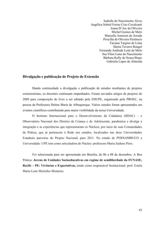 Isabelle do Nascimento Alves
                                                    Angélica Sobral Ferraz Cruz Cavalcanti
                                                                   Joana D´Arc de Oliveira
                                                                    Michel Gomes de Melo
                                                              Marcella Amorem de Arruda
                                                             Priscilla de Oliveira Florêncio
                                                                  Taciana Targino de Lima
                                                                      Sâmia Tavares Rangel
                                                          Fernanda Andrade Leite de Melo
                                                            Sue Ellen Luna do Nascimento
                                                             Bárbara Kelly de Sousa Bispo
                                                                Gabriela Lopes de Almeida



Divulgação e publicação de Projeto de Extensão


       Dando continuidade a divulgação e publicação de estudos resultantes de projetos
extensionistas, os docentes continuam empenhados. Foram enviados artigos de projetos de
2009 para composição de livro a ser editado pela EDUPE, organizado pela PROEC, na
pessoa da Professora Delma Maria de Albuquerque. Vários estudos foram apresentados em
eventos científicos contribuindo para maior visibilidade da nossa Universidade.
       O Instituto Internacional para o Desenvolvimento da Cidadania (IIDAC) – e
Observatório Nacional dos Direitos da Criança e do Adolescente, parabeniza e divulga a
integração e as experiências que representaram os Núcleos, por meio de suas Comunidades
de Prática, que já pertencem à Rede nos estados, localizados nas doze Universidades
Estaduais parceiras do Projeto Nacional, para 2011. No estado de PERNAMBUCO a
Universidade: UPE tem como articuladora do Núcleo: professora Maria Jaidene Pires.


       Foi selecionada para ser apresentada em Brasília, de 06 a 08 de dezembro, A Boa
Prática: Jovens de Unidades Socioeducativas em regime de semiliberdade da FUNASE,
Recife – PE: Vivências e Expectativas, tendo como responsável Institucional: prof. Estela
Maria Leite Meirelles Monteiro.




                                                                                         43
 