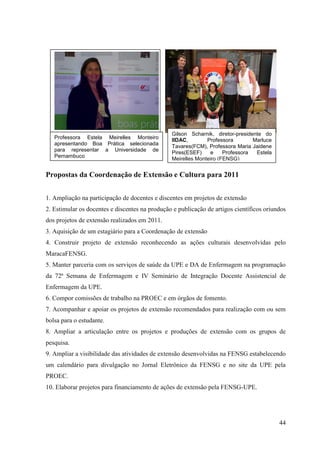 Gilson Scharnik, diretor-presidente do
   Professora Estela Meirelles Monteiro         IIDAC,        Professora        Marluce
   apresentando Boa Prática selecionada
                                                Tavares(FCM), Professora Maria Jaidene
   para representar a Universidade de
                                                Pires(ESEF)    e     Professora  Estela
   Pernambuco
                                                Meirelles Monteiro (FENSG)


Propostas da Coordenação de Extensão e Cultura para 2011


1. Ampliação na participação de docentes e discentes em projetos de extensão
2. Estimular os docentes e discentes na produção e publicação de artigos científicos oriundos
dos projetos de extensão realizados em 2011.
3. Aquisição de um estagiário para a Coordenação de extensão
4. Construir projeto de extensão reconhecendo as ações culturais desenvolvidas pelo
MaracaFENSG.
5. Manter parceria com os serviços de saúde da UPE e DA de Enfermagem na programação
da 72ª Semana de Enfermagem e IV Seminário de Integração Docente Assistencial de
Enfermagem da UPE.
6. Compor comissões de trabalho na PROEC e em órgãos de fomento.
7. Acompanhar e apoiar os projetos de extensão recomendados para realização com ou sem
bolsa para o estudante.
8. Ampliar a articulação entre os projetos e produções de extensão com os grupos de
pesquisa.
9. Ampliar a visibilidade das atividades de extensão desenvolvidas na FENSG estabelecendo
um calendário para divulgação no Jornal Eletrônico da FENSG e no site da UPE pela
PROEC.
10. Elaborar projetos para financiamento de ações de extensão pela FENSG-UPE.




                                                                                          44
 