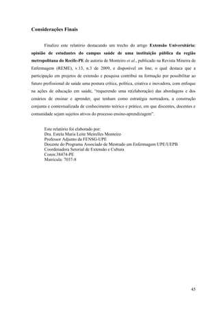 Considerações Finais


       Finalizo este relatório destacando um trecho do artigo Extensão Universitária:
opinião de estudantes do campus saúde de uma instituição pública da região
metropolitana do Recife-PE de autoria de Monteiro et al., publicado na Revista Mineira de
Enfermagem (REME), v.13, n.3 de 2009, e disponível on line, o qual destaca que a
participação em projetos de extensão e pesquisa contribui na formação por possibilitar ao
futuro profissional de saúde uma postura crítica, política, criativa e inovadora, com enfoque
na ações de educação em saúde, “requerendo uma re(elaboração) das abordagens e dos
cenários de ensinar e aprender, que tenham como estratégia norteadora, a construção
conjunta e contextualizada de conhecimento teórico e prático, em que discentes, docentes e
comunidade sejam sujeitos ativos do processo ensino-aprendizagem”.


       Este relatório foi elaborado por:
       Dra. Estela Maria Leite Meirelles Monteiro
       Professor Adjunto da FENSG-UPE
       Docente do Programa Associado de Mestrado em Enfermagem UPE/UEPB
       Coordenadora Setorial de Extensão e Cultura
       Coren:38474-PE
       Matrícula: 7037-8




                                                                                          45
 