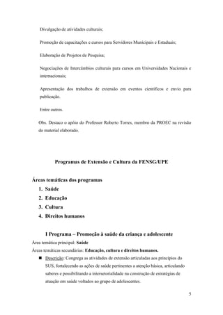 Divulgação de atividades culturais;

    Promoção de capacitações e cursos para Servidores Municipais e Estaduais;

    Elaboração de Projetos de Pesquisa;

    Negociações de Intercâmbios culturais para cursos em Universidades Nacionais e
    internacionais;

    Apresentação dos trabalhos de extensão em eventos científicos e envio para
    publicação.

    Entre outros.

   Obs. Destaco o apóio do Professor Roberto Torres, membro da PROEC na revisão
   do material elaborado.




            Programas de Extensão e Cultura da FENSG/UPE


Áreas temáticas dos programas
   1. Saúde
   2. Educação
   3. Cultura
   4. Direitos humanos


       I Programa – Promoção à saúde da criança e adolescente
Área temática principal: Saúde
Áreas temáticas secundárias: Educação, cultura e direitos humanos.
    Descrição: Congrega as atividades de extensão articuladas aos princípios do
       SUS, fortalecendo as ações de saúde pertinentes a atenção básica, articulando
       saberes e possibilitando a intersetorialidade na construção de estratégias de
       atuação em saúde voltados ao grupo de adolescentes.

                                                                                       5
 
