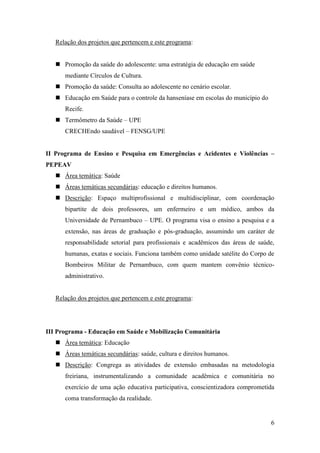 Relação dos projetos que pertencem e este programa:


    Promoção da saúde do adolescente: uma estratégia de educação em saúde
      mediante Círculos de Cultura.
    Promoção da saúde: Consulta ao adolescente no cenário escolar.
    Educação em Saúde para o controle da hanseníase em escolas do município do
      Recife.
    Termômetro da Saúde – UPE
      CRECHEndo saudável – FENSG/UPE


II Programa de Ensino e Pesquisa em Emergências e Acidentes e Violências –
PEPEAV
    Área temática: Saúde
    Áreas temáticas secundárias: educação e direitos humanos.
    Descrição: Espaço multiprofissional e multidisciplinar, com coordenação
      bipartite de dois professores, um enfermeiro e um médico, ambos da
      Universidade de Pernambuco – UPE. O programa visa o ensino a pesquisa e a
      extensão, nas áreas de graduação e pós-graduação, assumindo um caráter de
      responsabilidade setorial para profissionais e acadêmicos das áreas de saúde,
      humanas, exatas e sociais. Funciona também como unidade satélite do Corpo de
      Bombeiros Militar de Pernambuco, com quem mantem convênio técnico-
      administrativo.


   Relação dos projetos que pertencem e este programa:




III Programa - Educação em Saúde e Mobilização Comunitária
    Área temática: Educação
    Áreas temáticas secundárias: saúde, cultura e direitos humanos.
    Descrição: Congrega as atividades de extensão embasadas na metodologia
      freiriana, instrumentalizando a comunidade acadêmica e comunitária no
      exercício de uma ação educativa participativa, conscientizadora comprometida
      coma transformação da realidade.


                                                                                  6
 
