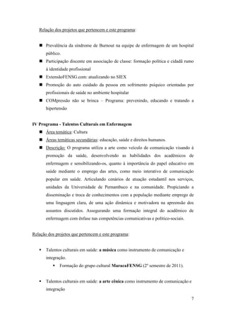 Relação dos projetos que pertencem e este programa:


    Prevalência da síndrome de Burnout na equipe de enfermagem de um hospital
       público.
    Participação discente em associação de classe: formação política e cidadã rumo
       à identidade profissional
    ExtensãoFENSG.com: atualizando no SIEX
    Promoção do auto cuidado da pessoa em sofrimento psíquico orientadas por
       profissionais de saúde no ambiente hospitalar
    COMpressão não se brinca – Programa: prevenindo, educando e tratando a
       hipertensão


IV Programa - Talentos Culturais em Enfermagem
    Área temática: Cultura
    Áreas temáticas secundárias: educação, saúde e direitos humanos.
    Descrição: O programa utiliza a arte como veículo de comunicação visando à
       promoção da saúde, desenvolvendo as habilidades dos acadêmicos de
       enfermagem e sensibilizando-os, quanto à importância do papel educativo em
       saúde mediante o emprego das artes, como meio interativo de comunicação
       popular em saúde. Articulando cenários de atuação estudantil nos serviços,
       unidades da Universidade de Pernambuco e na comunidade. Propiciando a
       disseminação e troca de conhecimentos com a população mediante emprego de
       uma linguagem clara, de uma ação dinâmica e motivadora na apreensão dos
       assuntos discutidos. Assegurando uma formação integral do acadêmico de
       enfermagem com ênfase nas competências comunicativas e político-sociais.


Relação dos projetos que pertencem e este programa:


      Talentos culturais em saúde: a música como instrumento de comunicação e
       integração.
             Formação do grupo cultural MaracaFENSG (2º semestre de 2011).


      Talentos culturais em saúde: a arte cênica como instrumento de comunicação e
       integração

                                                                                  7
 