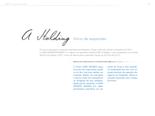 1 5
Início de expansõesA Holding
Em meio a aquisições e mudanças importantes que deixaram o Grupo ainda mais robusto e competitivo em 2013,
a CAIXA SEGUROS HOLDING S.A. registrou um patrimônio líquido de R$ 4,3 bilhões, o que corresponde a um aumento
de 8,5% em relação a 2012. A taxa de retorno sobre o patrimônio líquido em 2013 foi de 35,3%.
O Grupo CAIXA SEGUROS opera
com essa nova organização societá-
ria há dois anos para atender aos
constantes desafios de crescimento
e imprimir ainda mais transparência
na divulgação de seus resultados.
Desde que foi constituída, a CAIXA
SEGUROS HOLDING S.A. detém
participações majoritárias nas em-
presas do Grupo e teve importân-
cia fundamental para dar início ao
projeto promissor de expansão dos
negócios da Companhia. Dentre as
principais aquisições, está a compra
da Previsul.
P e r f i l i n s t i t u c i o n a l
 