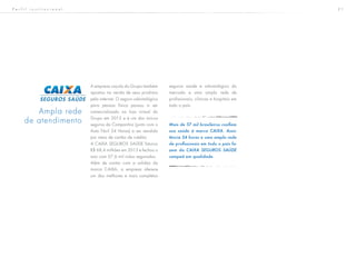 2 1
A empresa caçula do Grupo também
apostou na venda de seus produtos
pela internet. O seguro odontológico
para pessoa física passou a ser
comercializado na loja virtual do
Grupo em 2013 e é um dos únicos
seguros da Companhia (junto com o
Auto Fácil 24 Horas) a ser vendido
por meio de cartão de crédito.
A CAIXA SEGUROS SAÚDE faturou
R$ 68,4 milhões em 2013 e fechou o
ano com 57,6 mil vidas seguradas.
Além de contar com a solidez da
marca CAIXA, a empresa oferece
um dos melhores e mais completos
seguros saúde e odontológico do
mercado e uma ampla rede de
profissionais, clínicas e hospitais em
todo o país.
Mais de 57 mil brasileiros confiam
sua saúde à marca CAIXA. Assis-
tência 24 horas e uma ampla rede
de profissionais em todo o país fa-
zem da CAIXA SEGUROS SAÚDE
campeã em qualidade.
Ampla rede
de atendimento
P e r f i l i n s t i t u c i o n a l
 
