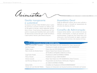 2 8G o v e r n a n ç a C o r p o r a t i v a
Acionistas
Gestão transparente
e sustentável
As empresas do Grupo CAIXA SEGUROS adotam modelo
de governança corporativa baseado nas melhores práti-
cas de gestão do mercado, sempre objetivando relações
éticas e claras. A atual estrutura de governança da Com-
panhia é composta pela Assembleia Geral, pelo Conselho
de Administração (assessorado pelo Comitê de Auditoria
e pela Auditoria Interna) e pela Diretoria Executiva.
Assembleia Geral
Órgão de deliberação máxima, que se reúne conforme a
legislação em vigor e é formado por representantes dos
acionistas das empresas do Grupo.
Conselho de Administração
Composto de dez membros – que se reúnem uma vez por
trimestre, ordinariamente, ou sempre que necessário, ex-
traordinariamente. O órgão tem como função traçar as di-
retrizes para o bom funcionamento do negócio, preservan-
do os interesses dos acionistas e das empresas do Grupo.
Conselho de Administração da CAIXA SEGUROS Holding
Xavier Larnaudie-Eiffel - Presidente	 Diretor Geral Adjunto da CNP ASSURANCES, Diretor Internacional
Jean-Paul Faugère				 Presidente do Conselho de Administração da CNP ASSURANCES
Frédéric Lavenir				 Diretor Geral da CNP ASSURANCES
Marco Aurélio de Almeida Garcia	 Assessor Especial para Assuntos Internacionais
						 da Presidência da República Federativa do Brasil
Jorge Fontes Hereda			 Presidente da CAIXA ECONÔMICA FEDERAL
Thierry Claudon				 Presidente do Grupo CAIXA SEGUROS
Antoine Lissowski				 Diretor Geral Adjunto da CNP ASSURANCES, Diretor Financeiro
José Henrique Marques da Cruz		 Vice-presidente de Atendimento, Distribuição e Negócios
						da CAIXA ECONÔMICA FEDERAL
Jérôme Gallot				 Conselheiro do Presidente da VEOLIA ENVIRONNEMENT
Cláudia da Costa Martinelli Wehbe	 Assessora da Subsecretaria de Assuntos Econômicos do Ministério da Fazenda
 