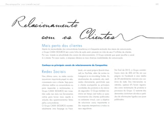 3 9D e s e m p e n h o s o c i o a m b i e n t a l
Relacionamento
com os Clientes
Redes Sociais
Nos últimos anos, as redes sociais
assumiram importante papel no rela-
cionamento com o cliente. Seja para
informar melhor os consumidores ou
para responder a reclamações, o
Grupo CAIXA SEGUROS tem inves-
tido cada vez mais nas ferramentas
online para tornar mais rápida a
solução dos questionamentos feitos
pelos consumidores.
O Grupo CAIXA SEGUROS mantém
atualmente uma fanpage no Face-
book, um canal próprio (brand chan-
nel) no YouTube, além de contas no
Instagram e no microblog Twitter. As
atualizações de conteúdo são reali-
zadas diariamente, permitindo que
o cliente acompanhe as principais
novidades dos produtos e do merca-
do segurador. O Grupo também mo-
nitora em tempo real todos os ques-
tionamentos dos clientes publicados
no ambiente virtual, com o objetivo
de solucionar casos importantes e
dar respostas tempestivas a todos os
seus seguidores.
No final de 2013, o Grupo contabi-
lizava mais de 400 mil fãs em sua
página no Facebook e uma média
de 28 atendimentos mensais aos usu-
ários da rede. Das intervenções re-
cebidas, apenas 6% foram registra-
das como reclamação de produtos e
processos do Grupo. O restante das
demandas continham dúvidas e pedi-
dos de informações ligados aos posts
publicados.
Mais perto dos clientes
Atenta às necessidades dos consumidores brasileiros e à frequente evolução dos meios de comunicação,
o Grupo CAIXA SEGUROS tem como linha de ação estar presente na vida de seus 9 milhões de clientes.
Por isso, investe na pluralidade dos canais de relacionamento. O Grupo entende que quem escolhe o canal
é o cliente. Por essa razão, a empresa oferece as mais diversas modalidades de comunicação.
Conheça os principais canais de relacionamento da Companhia:
 