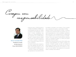 4M e n s a g e m d o c o n s e l h o
A parceria entra a CNP Assurances e
a CAIXA ECONÔMICA FEDERAL vem
se consolidando ano após ano. Ambas
as empresas têm fundamentos econô-
micos e culturais semelhantes, pois
contam com a responsabilidade de se-
rem companhias com um DNA público
e trazem a energia dinâmica exigida
pelo mercado de produtos financeiros
– no qual a inovação é fundamental
para a sobrevivência dentro de um se-
tor tão competitivo.
Os números mostram que a sinergia en-
tre as duas gigantes vem dando resul-
tados. O ano de 2013 fechou com um
faturamento de R$ 9,3 bilhões de reais
– recorde na história da Companhia,
que representa um crescimento de 16%
em relação ao apurado no ano anterior. O lucro acompa-
nhou a expansão da empresa, somando R$ 1,4 bilhão.
Quando iniciamos a nossa parceria, em 2001, a confiança
no potencial do mercado brasileiro era grande, mas os nú-
meros apresentados ano a ano só confirmam a pertinência
dessa associação. Com o resultado de 2013, multiplicamos
nosso resultado mais de 14 vezes em relação ao de 2001.
Portanto, houve uma mudança real de patamar, ganhando
sempre na qualidade da gestão e na oferta de produtos
adequados à família brasileira.
Pode-se dizer hoje que a parceria entre CNP e CAIXA soube
equilibrar responsabilidade com coragem e tradição com
inovação. O desafio é grande, mas nós, do Conselho de
Administração da empresa, temos certeza de que o Grupo
CAIXA SEGUROS está preparado para enfrentar um novo
ciclo com novos desafios, com perspectiva de crescimento
sólido e resultados ainda melhores.
Coragem com
responsabilidade
X a v i e r L a r n a u d i e - E i f f e l
Presidente do Conselho
de Administração do
Grupo CAIXA SEGUROS
 